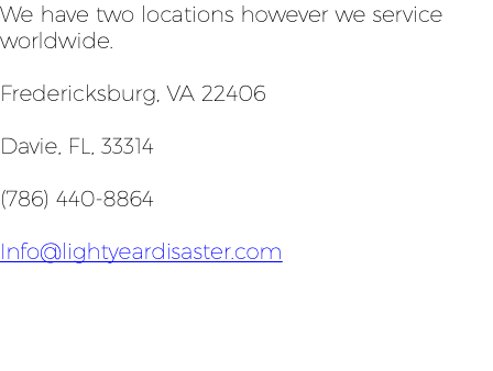 We have two locations however we service worldwide. Fredericksburg, VA 22406 Davie, FL, 33314 (786) 440-8864 Info@lightyeardisaster.com